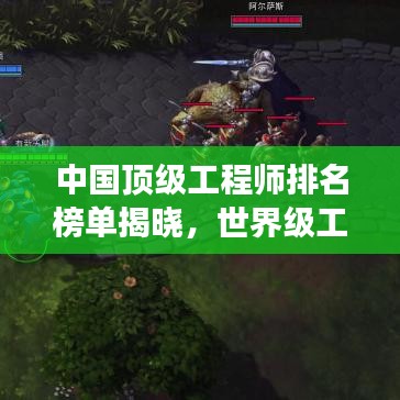 中国顶级工程师排名榜单揭晓，世界级工程领袖榜单震撼出炉！