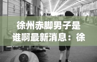 徐州赤脚男子是谁啊最新消息：徐州男的 