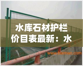 水库石材护栏价目表最新：水库 防护栏 规定 
