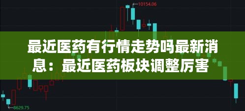 最近医药有行情走势吗最新消息：最近医药板块调整厉害 