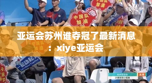 亚运会苏州谁夺冠了最新消息：xiye亚运会 