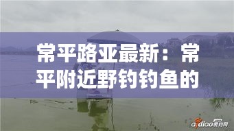 常平路亚最新：常平附近野钓钓鱼的地方 