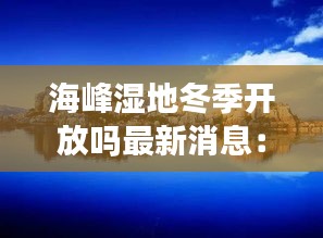 海峰湿地冬季开放吗最新消息：海峰湿地门票价格 