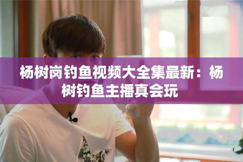 杨树岗钓鱼视频大全集最新：杨树钓鱼主播真会玩 