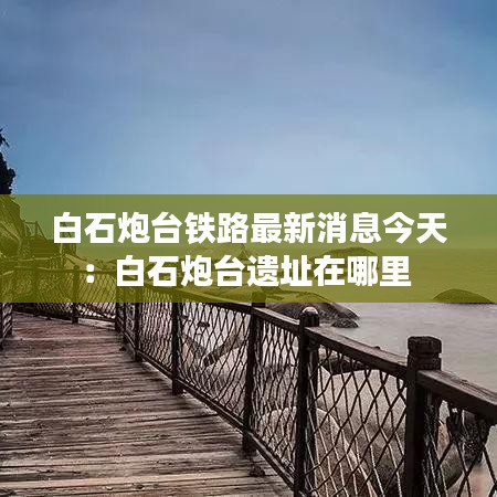 白石炮台铁路最新消息今天：白石炮台遗址在哪里 
