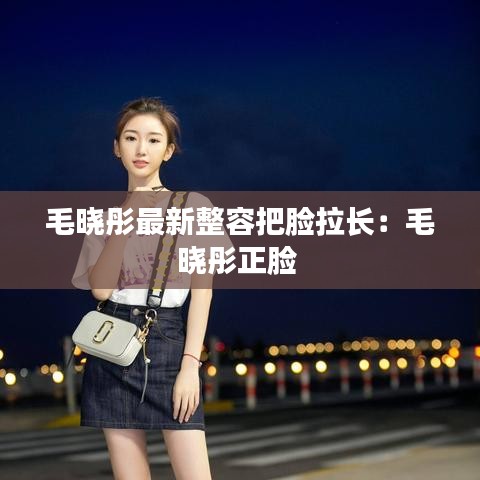 毛晓彤最新整容把脸拉长：毛晓彤正脸 