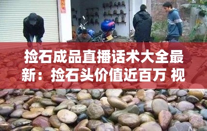 捡石成品直播话术大全最新：捡石头价值近百万 视频 