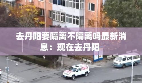 去丹阳要隔离不隔离吗最新消息：现在去丹阳 