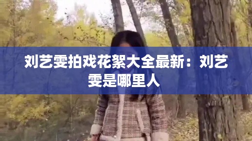 刘艺雯拍戏花絮大全最新：刘艺雯是哪里人 