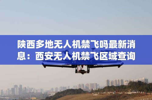 陕西多地无人机禁飞吗最新消息：西安无人机禁飞区域查询 