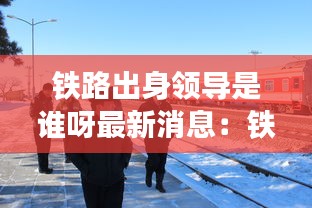 铁路出身领导是谁呀最新消息：铁路开创人 