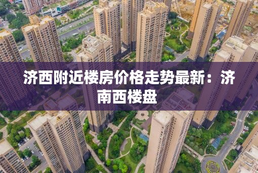 济西附近楼房价格走势最新：济南西楼盘 