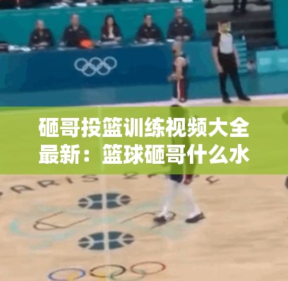 砸哥投篮训练视频大全最新：篮球砸哥什么水平 