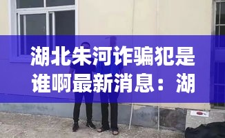 湖北朱河诈骗犯是谁啊最新消息：湖北监利朱河七旬老人被害 