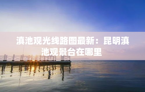 滇池观光线路图最新：昆明滇池观景台在哪里 