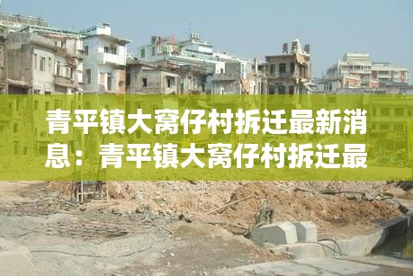 青平镇大窝仔村拆迁最新消息：青平镇大窝仔村拆迁最新消息公布 