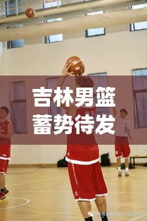 吉林男篮蓄势待发，雄心壮志展现新季风采！