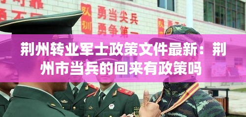 荆州转业军士政策文件最新：荆州市当兵的回来有政策吗 