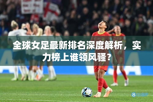 全球女足最新排名深度解析，实力榜上谁领风骚？