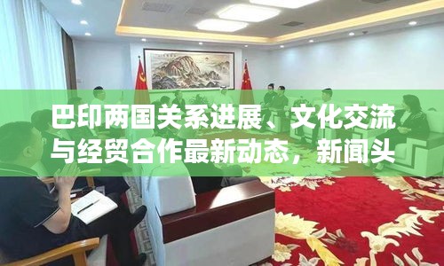 巴印两国关系进展、文化交流与经贸合作最新动态，新闻头条全面解读