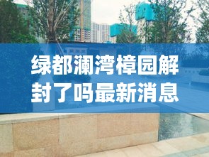 绿都澜湾樟园解封了吗最新消息：绿都澜湾椿园半个小区 