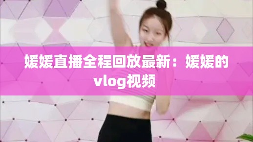 媛媛直播全程回放最新：媛媛的vlog视频 