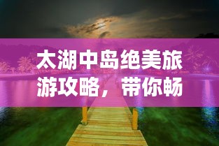 太湖中岛绝美旅游攻略，带你畅游湖心秘境！