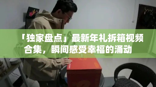 「独家盘点」最新年礼拆箱视频合集，瞬间感受幸福的涌动