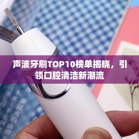 声波牙刷TOP10榜单揭晓，引领口腔清洁新潮流