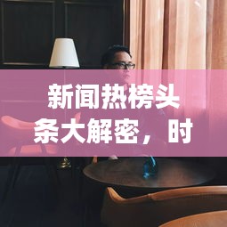新闻热榜头条大解密，时事热点与全球动态一网打尽