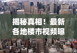 揭秘真相！最新各地楼市视频曝光，真实展现房地产市场全貌