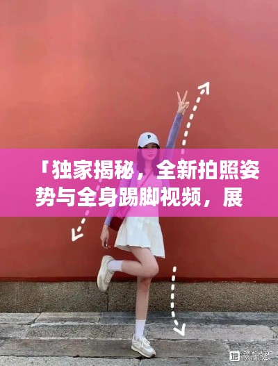 「独家揭秘，全新拍照姿势与全身踢脚视频，展现你的独特魅力」