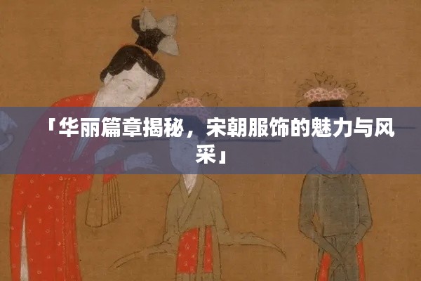 「华丽篇章揭秘，宋朝服饰的魅力与风采」