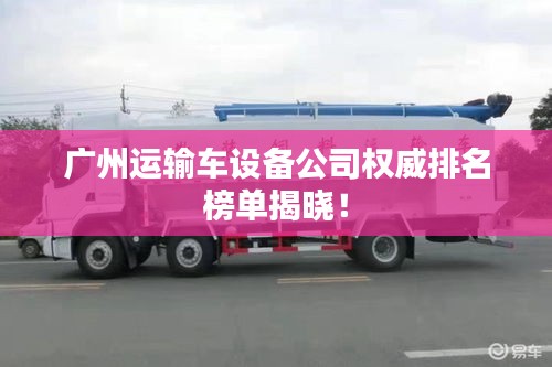 广州运输车设备公司权威排名榜单揭晓！