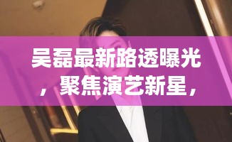 吴磊最新路透曝光，聚焦演艺新星，展望未来之作