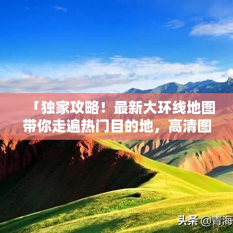 「独家攻略！最新大环线地图带你走遍热门目的地，高清图片一网打尽」
