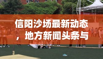 信阳沙场最新动态，地方新闻头条与行业前沿聚焦