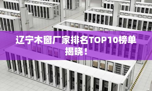 辽宁木窗厂家排名TOP10榜单揭晓！