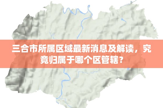 三合市所属区域最新消息及解读，究竟归属于哪个区管辖？