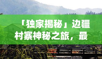 「独家揭秘」边疆村寨神秘之旅，最全旅游攻略指南