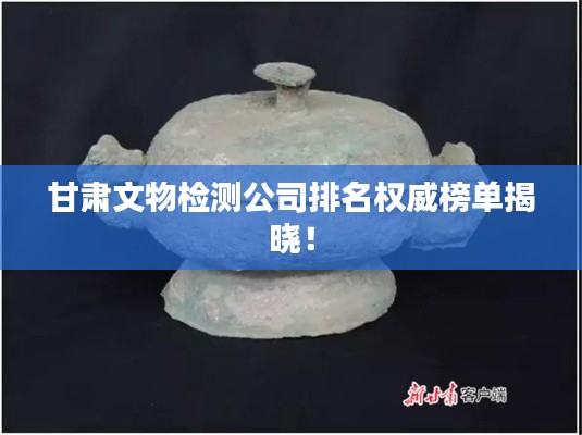 甘肃文物检测公司排名权威榜单揭晓！