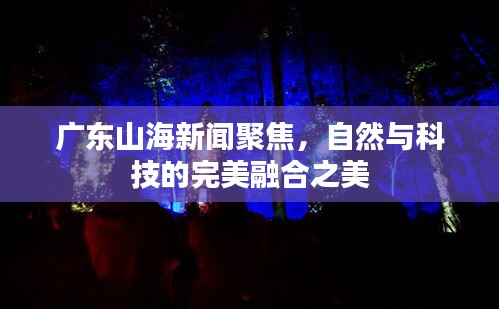 广东山海新闻聚焦，自然与科技的完美融合之美