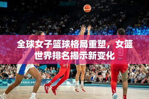 全球女子篮球格局重塑，女篮世界排名揭示新变化