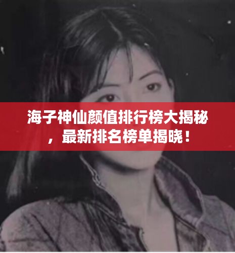 海子神仙颜值排行榜大揭秘，最新排名榜单揭晓！