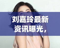 刘嘉玲最新资讯曝光，呱呱爆料独占头条！