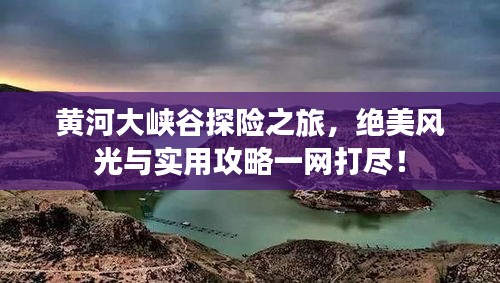 黄河大峡谷探险之旅，绝美风光与实用攻略一网打尽！