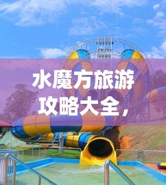 水魔方旅游攻略大全，玩转水上世界！