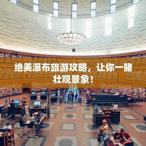 绝美瀑布旅游攻略，让你一睹壮观景象！