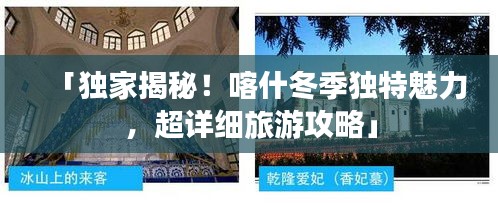 「独家揭秘！喀什冬季独特魅力，超详细旅游攻略」