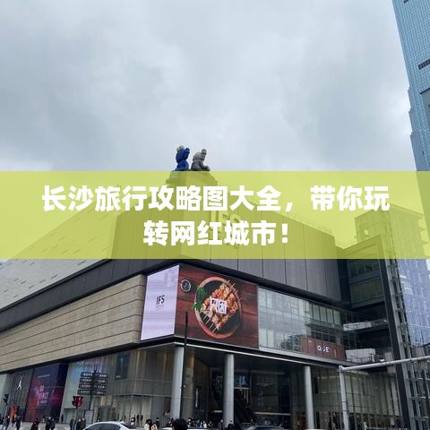 长沙旅行攻略图大全，带你玩转网红城市！
